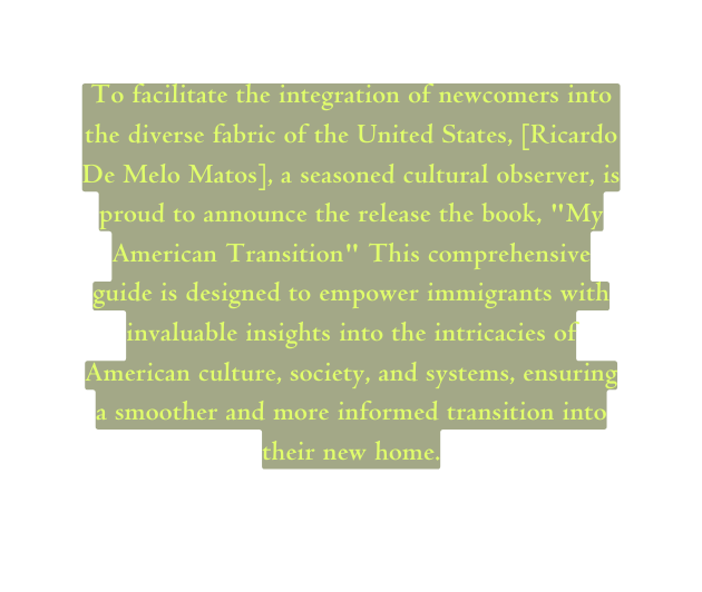 To facilitate the integration of newcomers into the diverse fabric of the United States Ricardo De Melo Matos a seasoned cultural observer is proud to announce the release the book My American Transition This comprehensive guide is designed to empower immigrants with invaluable insights into the intricacies of American culture society and systems ensuring a smoother and more informed transition into their new home